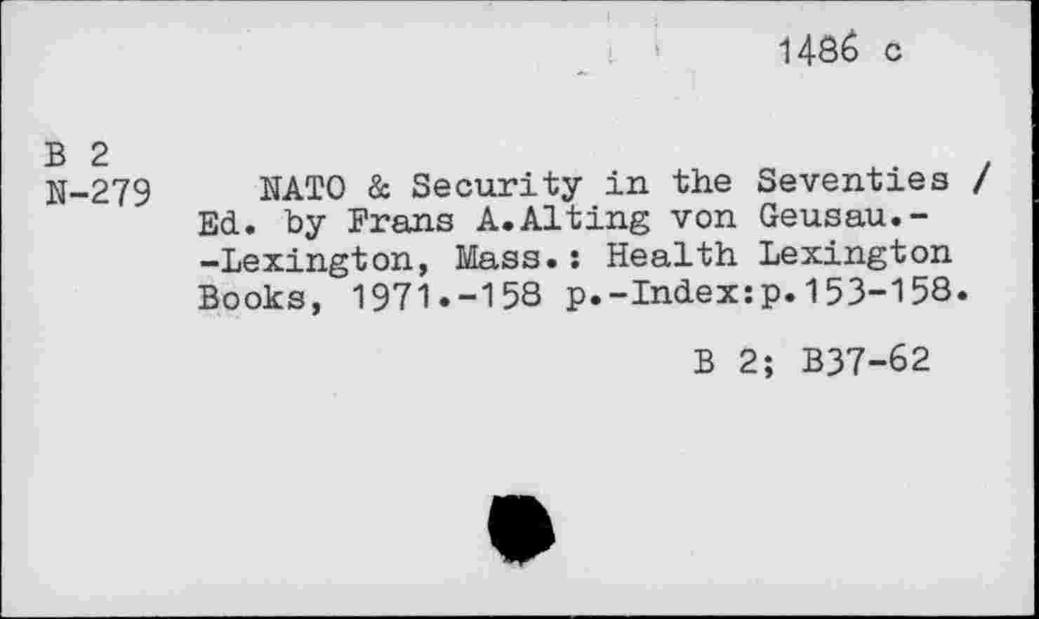 ﻿i486 c
N-279 NATO & Security in the Seventies / Ed. by Frans A.Alting von Geusau.--Lexington, Mass.: Health Lexington Books, 1971.-158 p.-Index:p.153-158.
B 2; B37-62